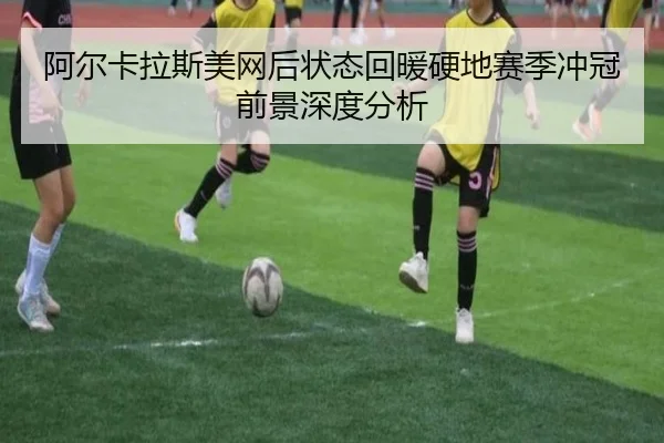 阿尔卡拉斯美网后状态回暖硬地赛季冲冠前景深度分析
